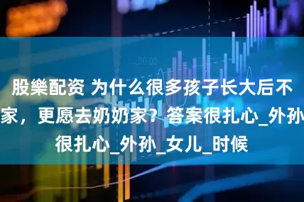 股樂配资 为什么很多孩子长大后不情愿去姥姥家，更愿去奶奶家？答案很扎心_外孙_女儿_时候