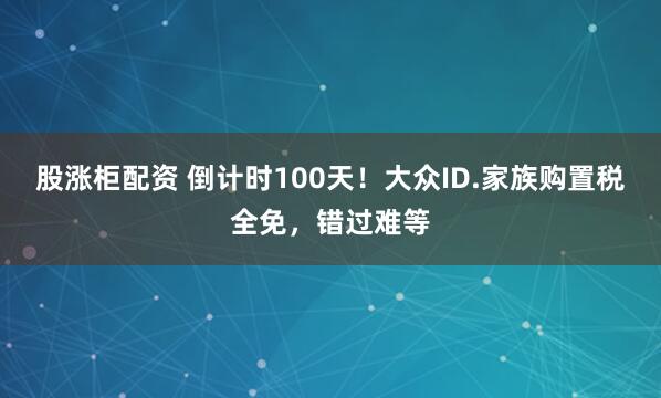 股涨柜配资 倒计时100天！大众ID.家族购置税全免，错过难等